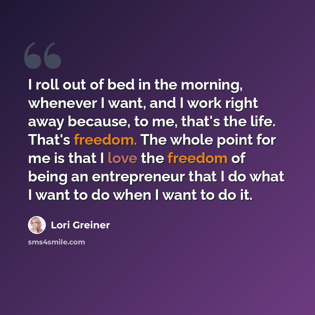 “I roll out of bed in the morning, whenever I want, and I work right away because, to me, that's the life. That's freedom. The whole point for me is that I love the freedom of being an entrepreneur that I do what I want to do when I want to do it.” quote by Lori Greiner