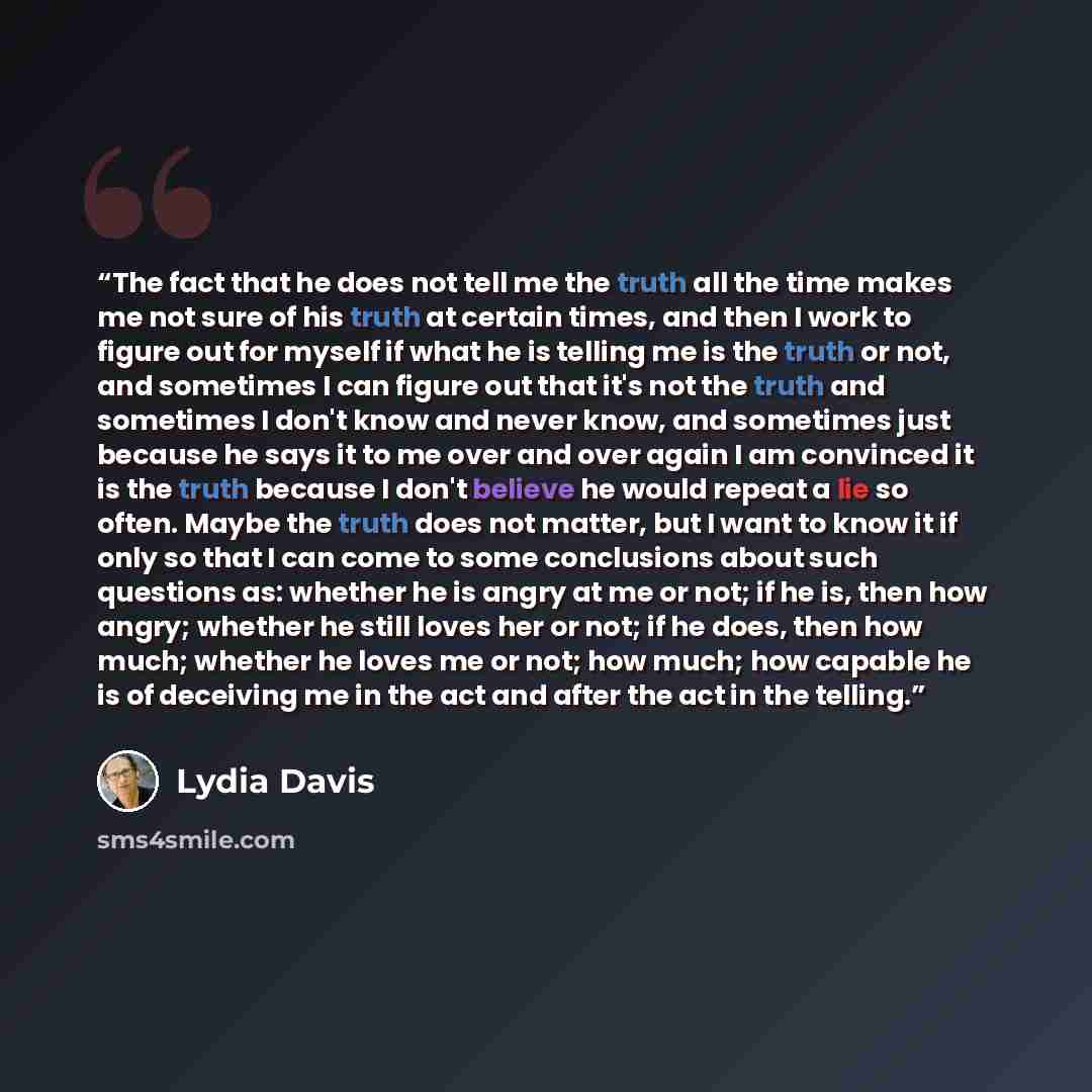 “The fact that he does not tell me the truth all the time makes me not sure of his truth at certain times, and then I work to figure out for myself if what he is telling me is the truth or not, and sometimes I can figure out that it's not the truth and sometimes I don't know and never know, and…” quote by Lydia Davis