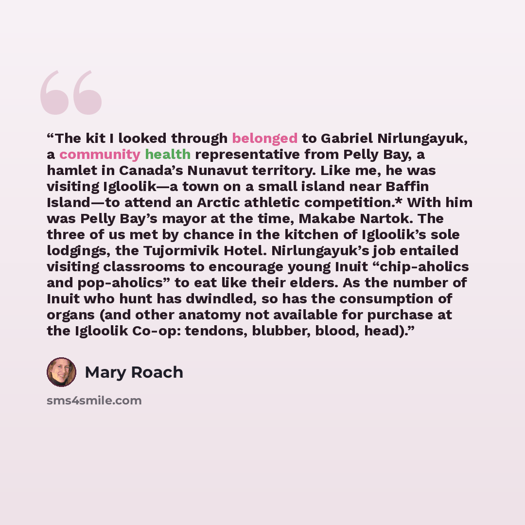 “The kit I looked through belonged to Gabriel Nirlungayuk, a community health representative from Pelly Bay, a hamlet in Canada’s Nunavut territory. Like me, he was visiting Igloolik—a town on a small island near Baffin Island—to attend an Arctic athletic competition.* With him was Pelly Bay’s…” quote by Mary Roach