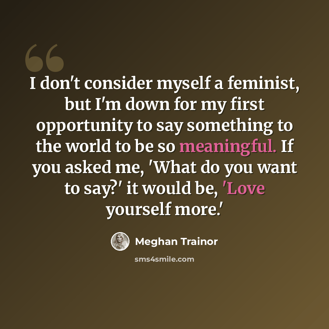 “I don't consider myself a feminist, but I'm down for my first opportunity to say something to the world to be so meaningful. If you asked me, 'What do you want to say?' it would be, 'Love yourself more.'” quote by Meghan Trainor