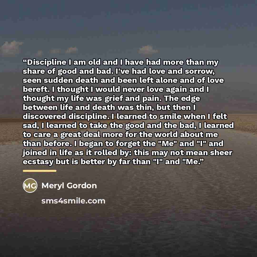 “Discipline I am old and I have had more than my share of good and bad. I've had love and sorrow, seen sudden death and been left alone and of love bereft. I thought I would never love again and I thought my life was grief and pain. The edge between life and death was thin, but then I discovered…” quote by Meryl Gordon