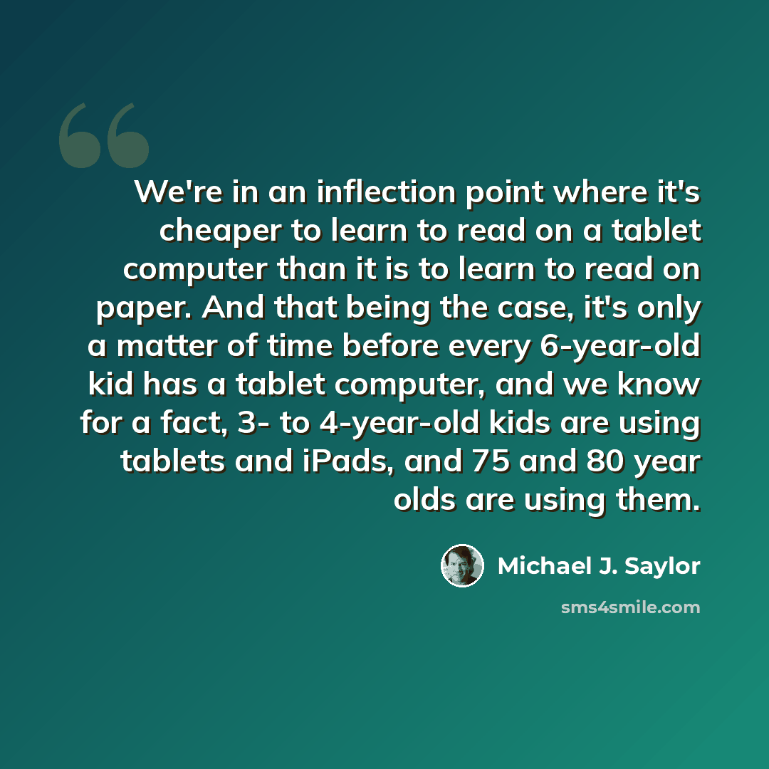 “We're in an inflection point where it's cheaper to learn to read on a tablet computer than it is to learn to read on paper. And that being the case, it's only a matter of time before every 6-year-old kid has a tablet computer, and we know for a fact, 3- to 4-year-old kids are using tablets and…” quote by Michael J. Saylor