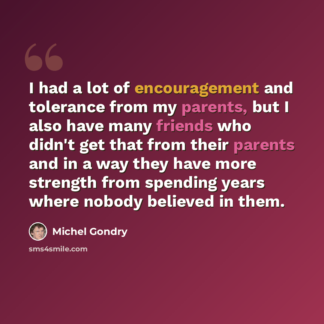 “I had a lot of encouragement and tolerance from my parents, but I also have many friends who didn't get that from their parents and in a way they have more strength from spending years where nobody believed in them.” quote by Michel Gondry