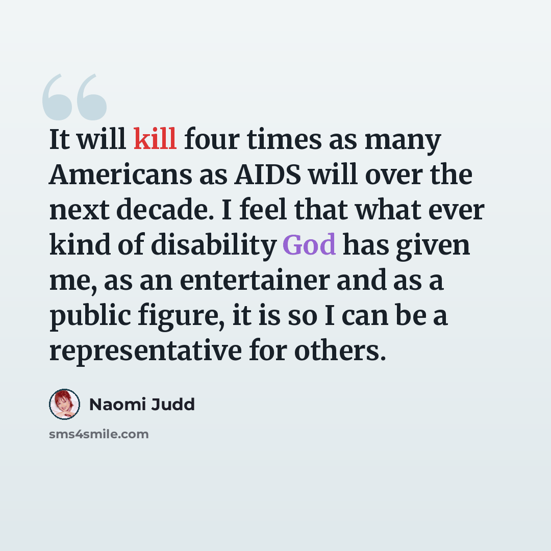 “It will kill four times as many Americans as AIDS will over the next decade. I feel that what ever kind of disability God has given me, as an entertainer and as a public figure, it is so I can be a representative for others.” quote by Naomi Judd