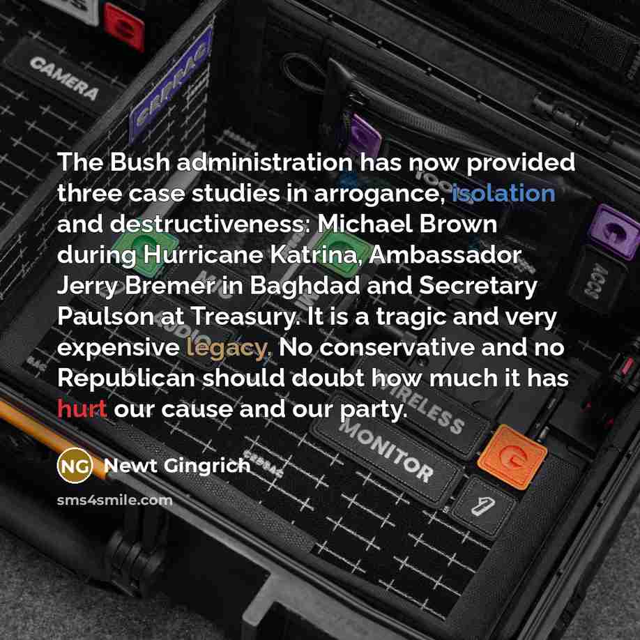 “The Bush administration has now provided three case studies in arrogance, isolation and destructiveness: Michael Brown during Hurricane Katrina, Ambassador Jerry Bremer in Baghdad and Secretary Paulson at Treasury. It is a tragic and very expensive legacy. No conservative and no Republican should…” quote by Newt Gingrich