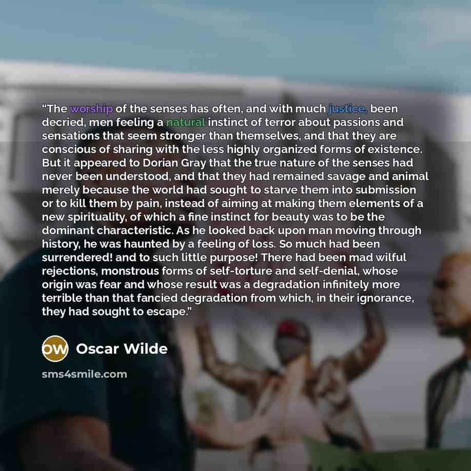 “The worship of the senses has often, and with much justice, been decried, men feeling a natural instinct of terror about passions and sensations that seem stronger than themselves, and that they are conscious of sharing with the less highly organized forms of existence. But it appeared to Dorian…” quote by Oscar Wilde