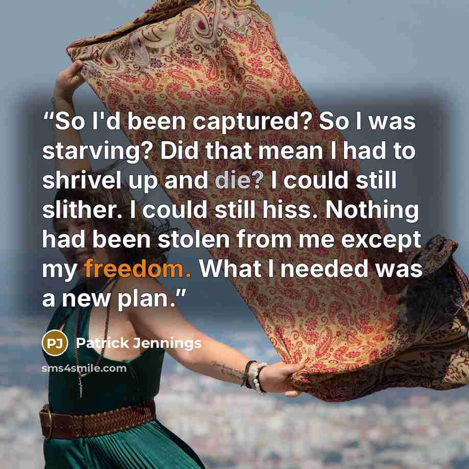 “So I'd been captured? So I was starving? Did that mean I had to shrivel up and die? I could still slither. I could still hiss. Nothing had been stolen from me except my freedom. What I needed was a new plan.” quote by Patrick Jennings
