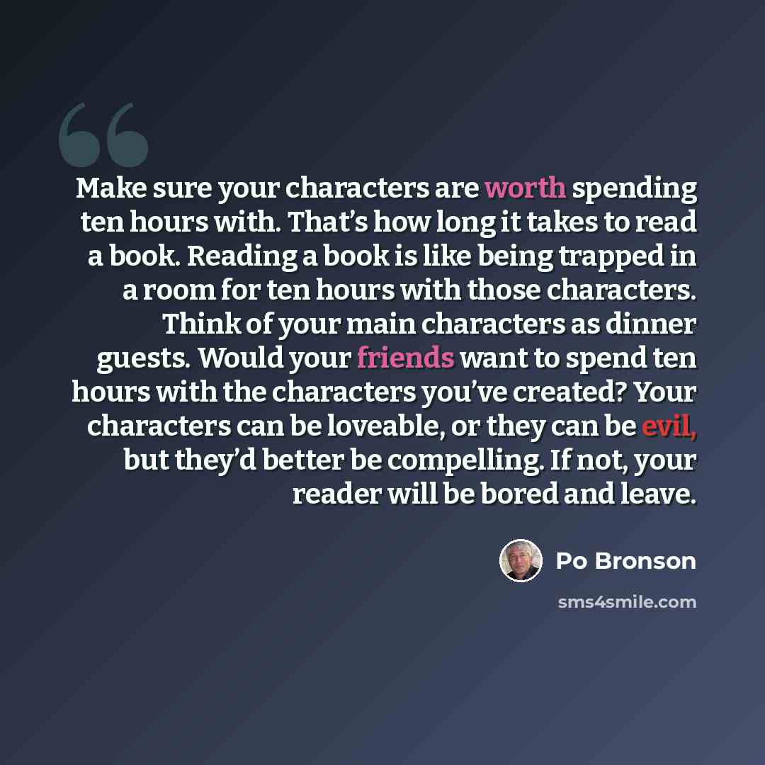 “Make sure your characters are worth spending ten hours with. That’s how long it takes to read a book. Reading a book is like being trapped in a room for ten hours with those characters. Think of your main characters as dinner guests. Would your friends want to spend ten hours with the characters…” quote by Po Bronson