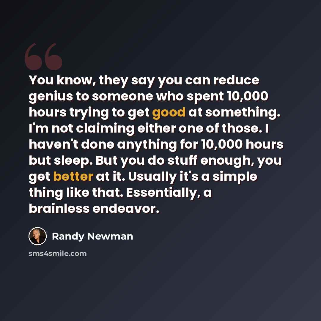 “You know, they say you can reduce genius to someone who spent 10,000 hours trying to get good at something. I'm not claiming either one of those. I haven't done anything for 10,000 hours but sleep. But you do stuff enough, you get better at it. Usually it's a simple thing like that. Essentially, a…” quote by Randy Newman