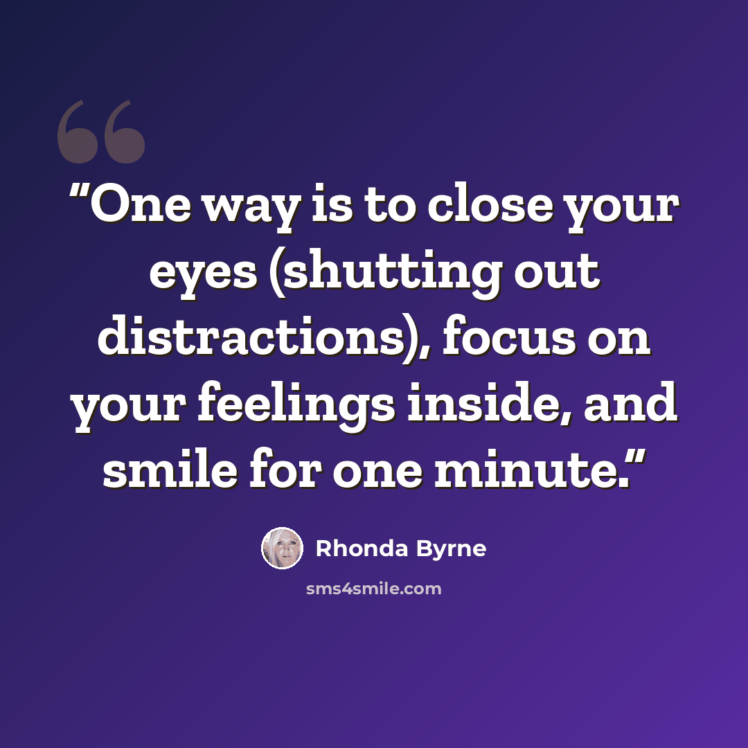 “One way is to close your eyes (shutting out distractions), focus on your feelings inside, and smile for one minute.” quote by Rhonda Byrne