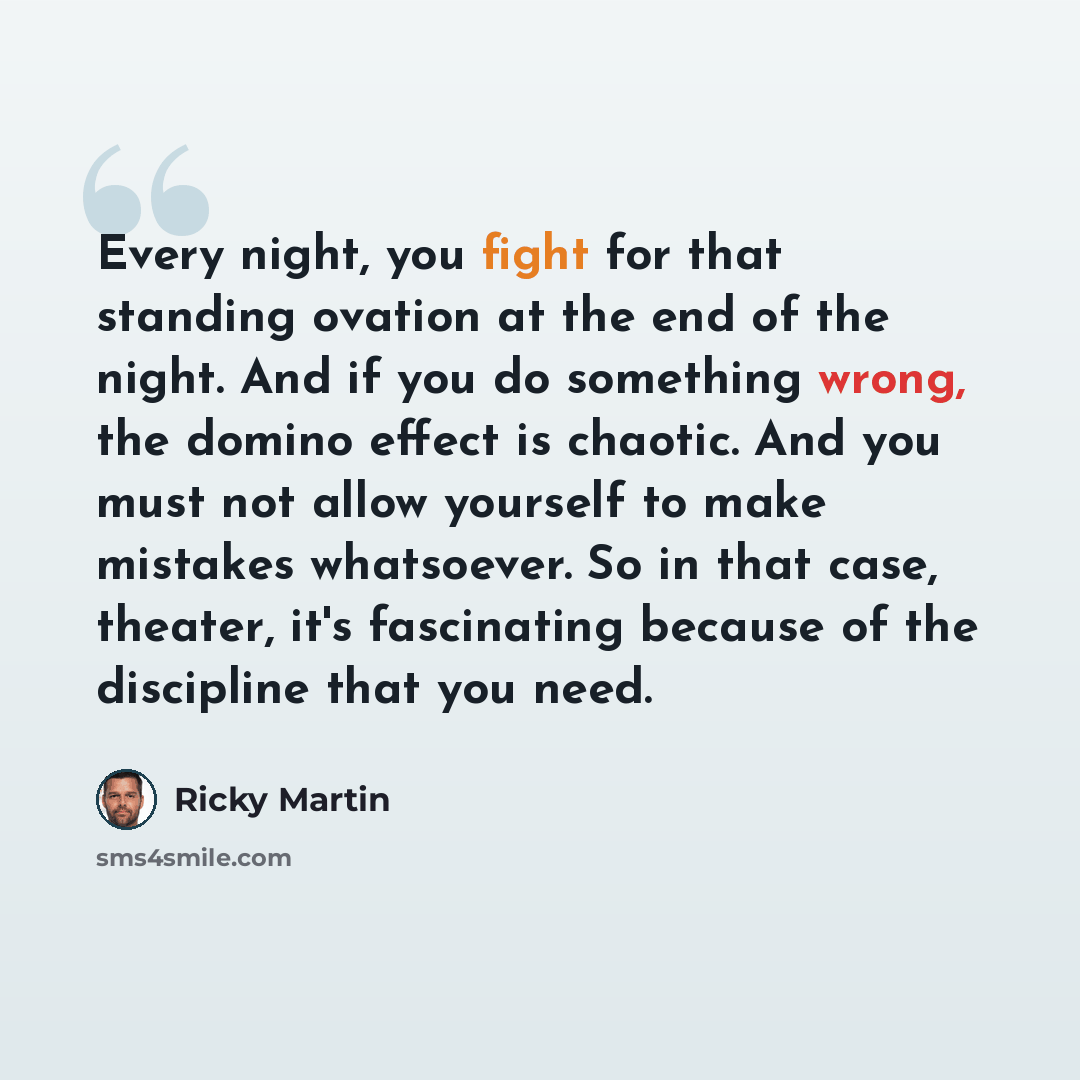 “Every night, you fight for that standing ovation at the end of the night. And if you do something wrong, the domino effect is chaotic. And you must not allow yourself to make mistakes whatsoever. So in that case, theater, it's fascinating because of the discipline that you need.” quote by Ricky Martin