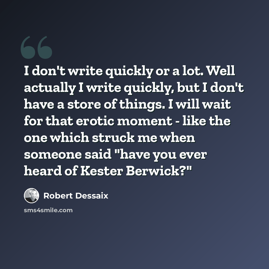 “I don't write quickly or a lot. Well actually I write quickly, but I don't have a store of things. I will wait for that erotic moment - like the one which struck me when someone said "have you ever heard of Kester Berwick?"” quote by Robert Dessaix