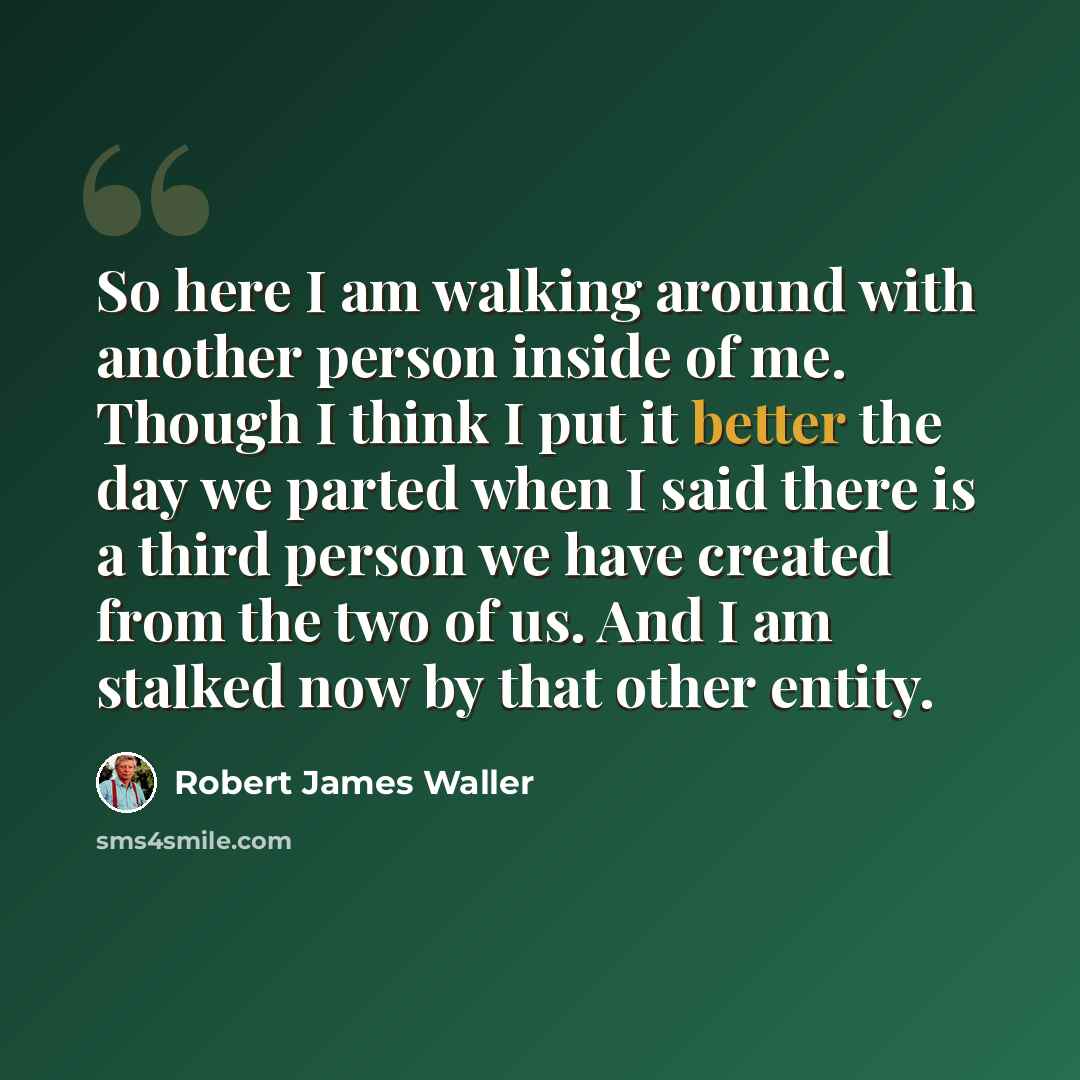 “So here I am walking around with another person inside of me. Though I think I put it better the day we parted when I said there is a third person we have created from the two of us. And I am stalked now by that other entity.” quote by Robert James Waller