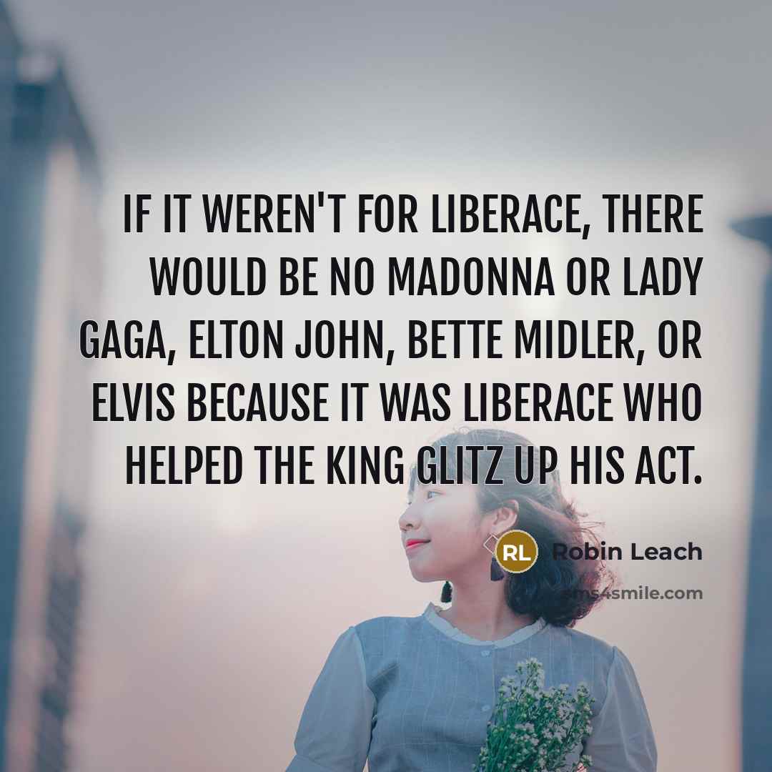 “If it weren't for Liberace, there would be no Madonna or Lady Gaga, Elton John, Bette Midler, or Elvis because it was Liberace who helped the King glitz up his act.” quote by Robin Leach