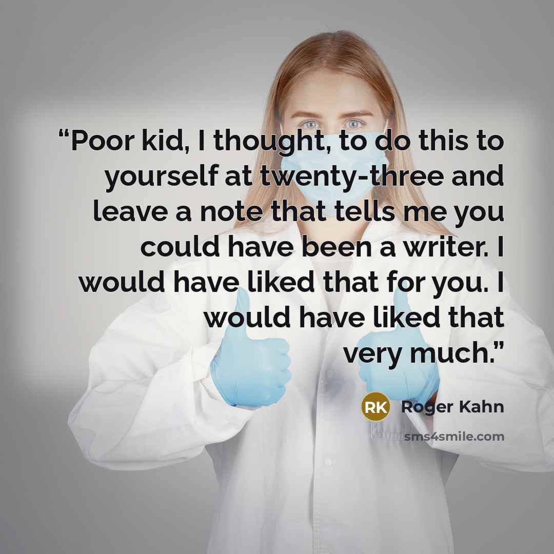 “Poor kid, I thought, to do this to yourself at twenty-three and leave a note that tells me you could have been a writer. I would have liked that for you. I would have liked that very much.” quote by Roger Kahn