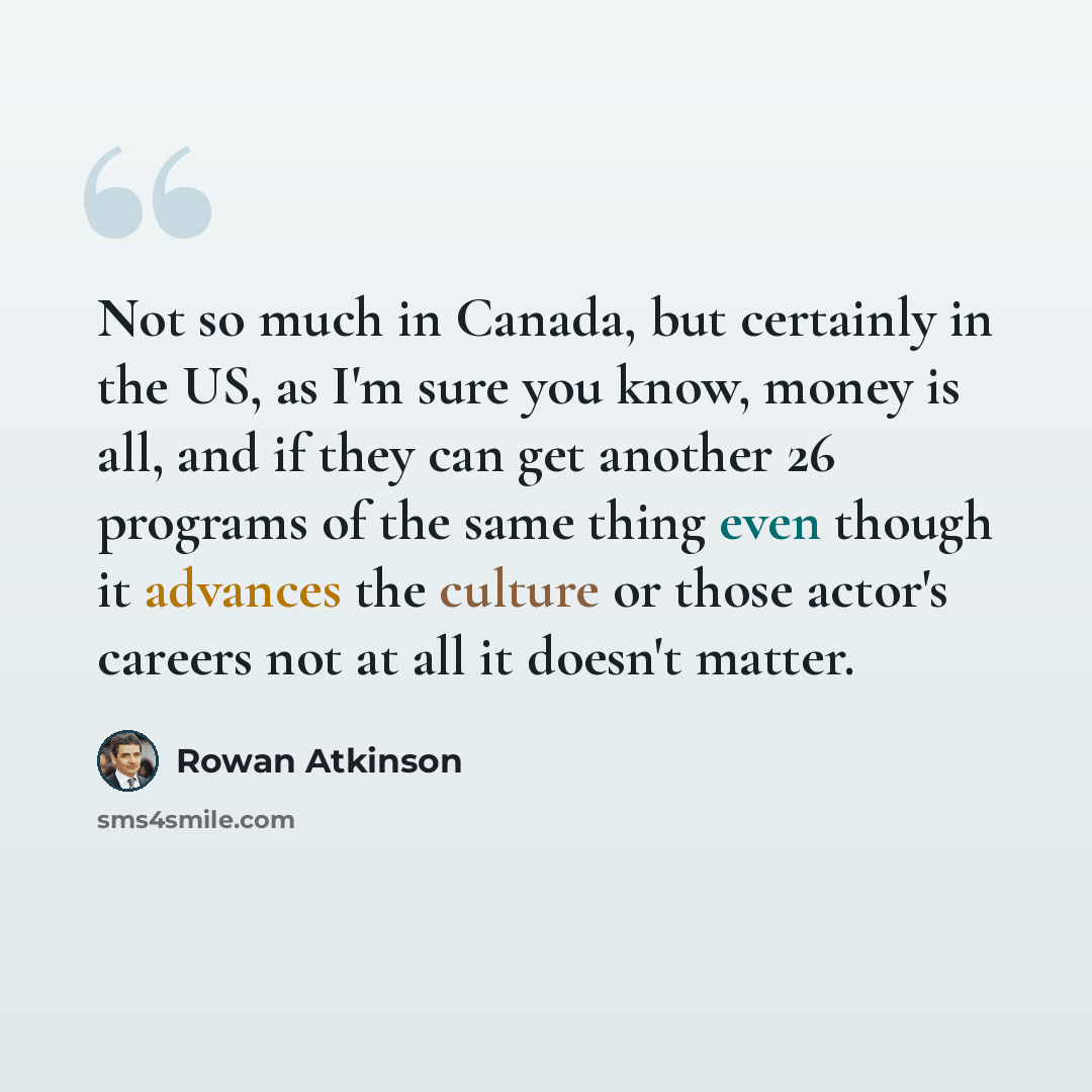 “Not so much in Canada, but certainly in the US, as I'm sure you know, money is all, and if they can get another 26 programs of the same thing even though it advances the culture or those actor's careers not at all it doesn't matter.” quote by Rowan Atkinson