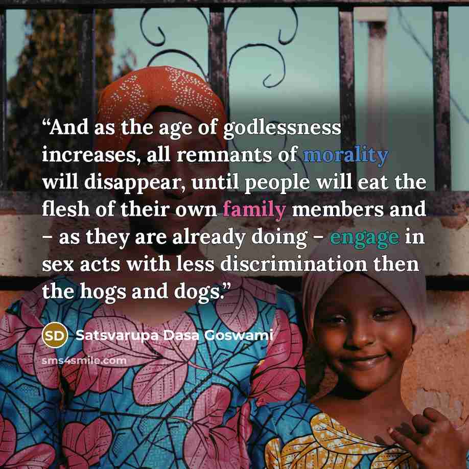 “And as the age of godlessness increases, all remnants of morality will disappear, until people will eat the flesh of their own family members and – as they are already doing – engage in sex acts with less discrimination then the hogs and dogs.” quote by Satsvarupa Dasa Goswami