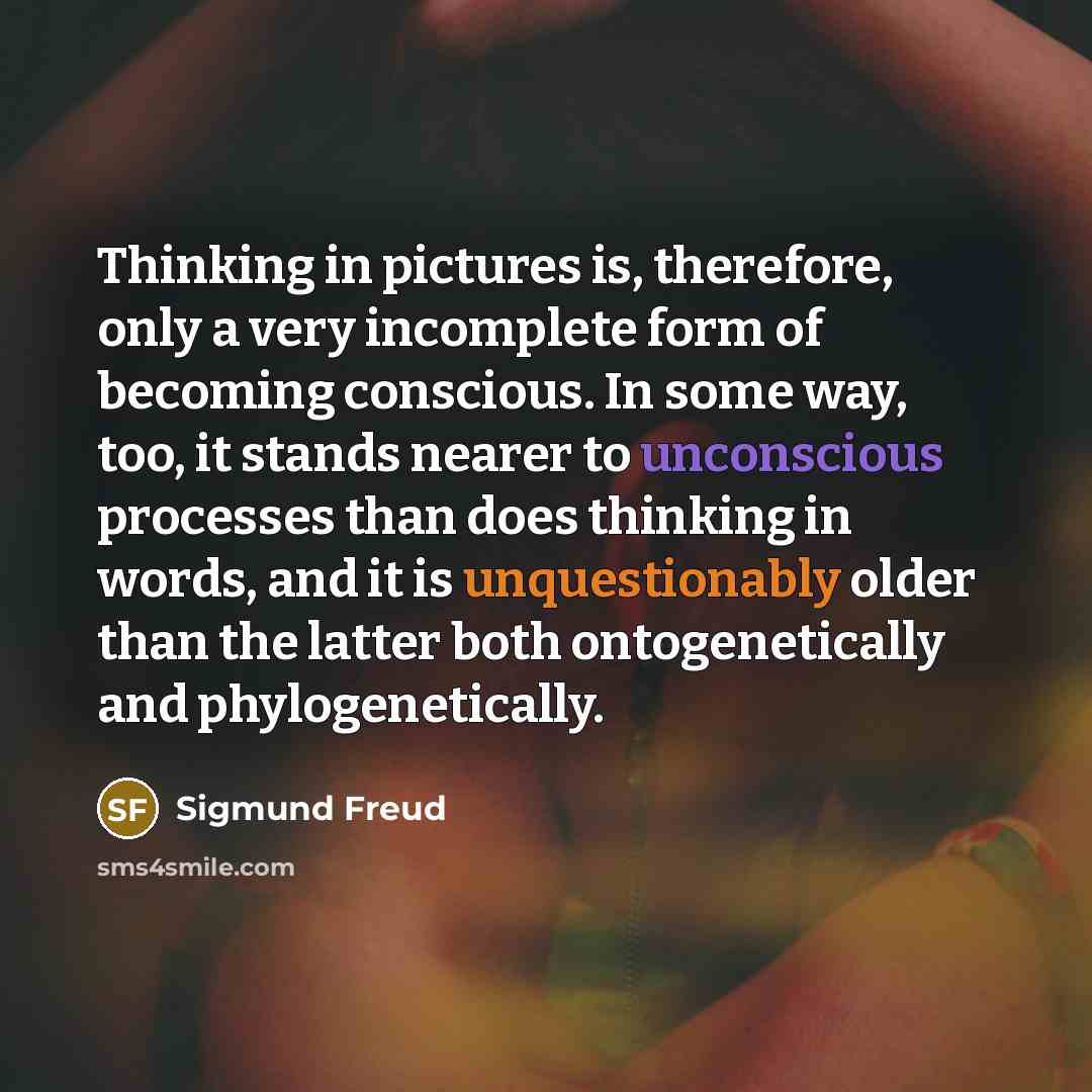 “Thinking in pictures is, therefore, only a very incomplete form of becoming conscious. In some way, too, it stands nearer to unconscious processes than does thinking in words, and it is unquestionably older than the latter both ontogenetically and phylogenetically.” quote by Sigmund Freud
