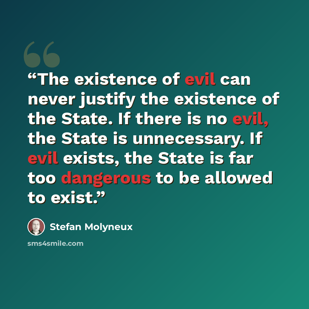 “The existence of evil can never justify the existence of the State. If there is no evil, the State is unnecessary. If evil exists, the State is far too dangerous to be allowed to exist.” quote by Stefan Molyneux