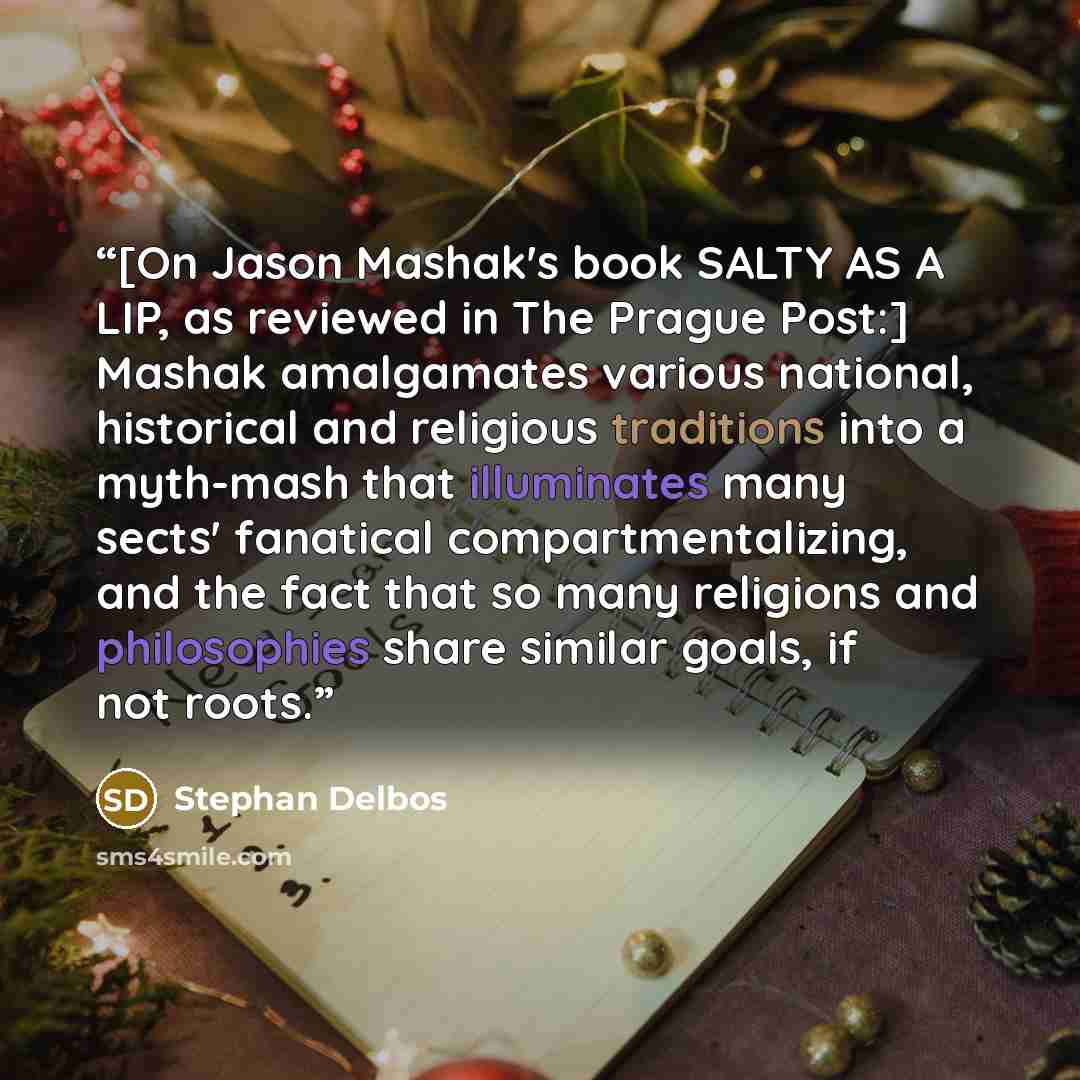 “[On Jason Mashak's book SALTY AS A LIP, as reviewed in The Prague Post:] Mashak amalgamates various national, historical and religious traditions into a myth-mash that illuminates many sects' fanatical compartmentalizing, and the fact that so many religions and philosophies share similar goals, if…” quote by Stephan Delbos