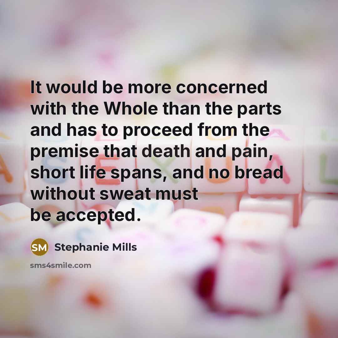 “It would be more concerned with the Whole than the parts and has to proceed from the premise that death and pain, short life spans, and no bread without sweat must be accepted.” quote by Stephanie Mills