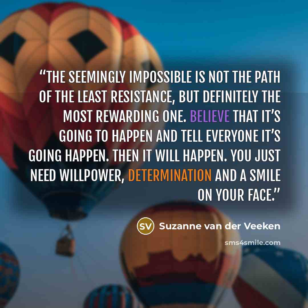 “The seemingly impossible is not the path of the least resistance, but definitely the most rewarding one. Believe that it’s going to happen and tell everyone it’s going happen. Then it will happen. You just need willpower, determination and a smile on your face.” quote by Suzanne van der Veeken