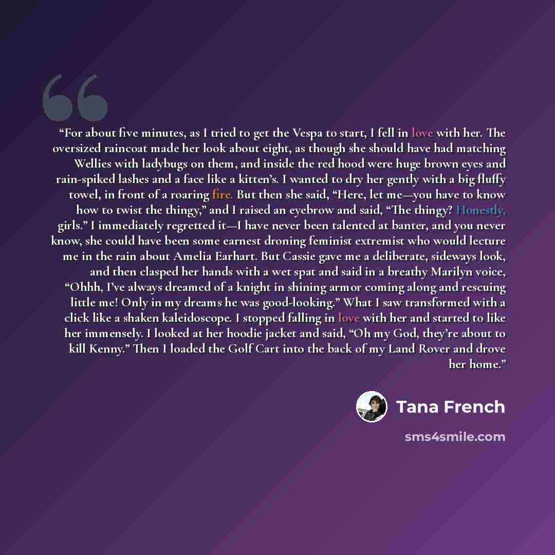 “For about five minutes, as I tried to get the Vespa to start, I fell in love with her. The oversized raincoat made her look about eight, as though she should have had matching Wellies with ladybugs on them, and inside the red hood were huge brown eyes and rain-spiked lashes and a face like a…” quote by Tana French