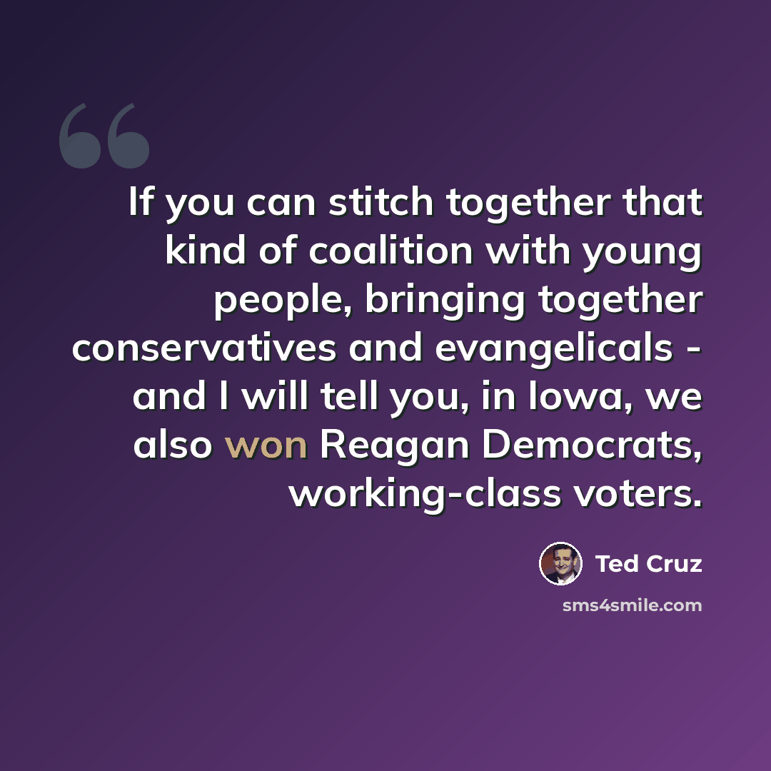 “If you can stitch together that kind of coalition with young people, bringing together conservatives and evangelicals - and I will tell you, in Iowa, we also won Reagan Democrats, working-class voters.” quote by Ted Cruz