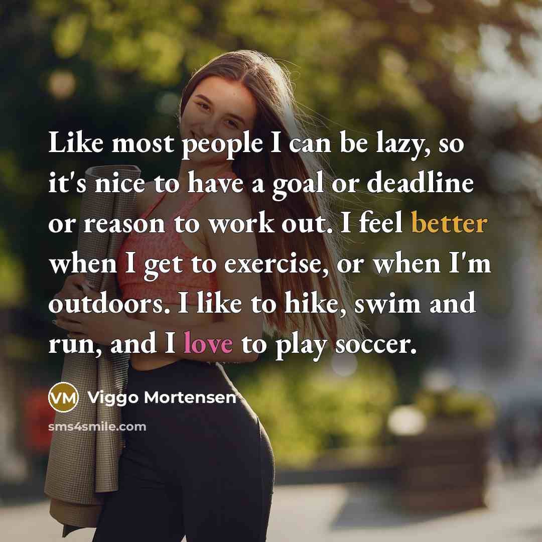 “Like most people I can be lazy, so it's nice to have a goal or deadline or reason to work out. I feel better when I get to exercise, or when I'm outdoors. I like to hike, swim and run, and I love to play soccer.” quote by Viggo Mortensen