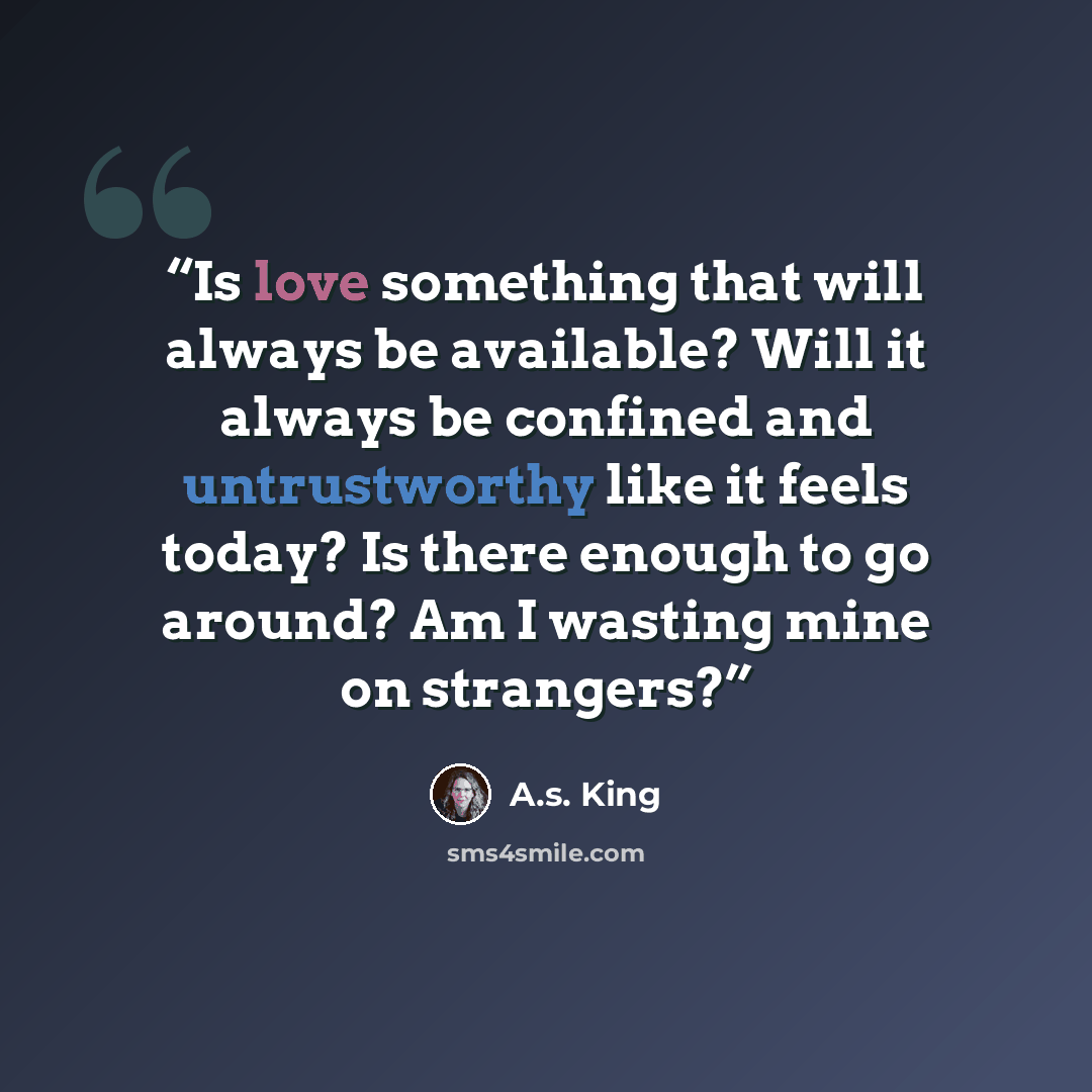 “Is love something that will always be available? Will it always be confined and untrustworthy like it feels today? Is there enough to go around? Am I wasting mine on strangers?” quote by A.S. King