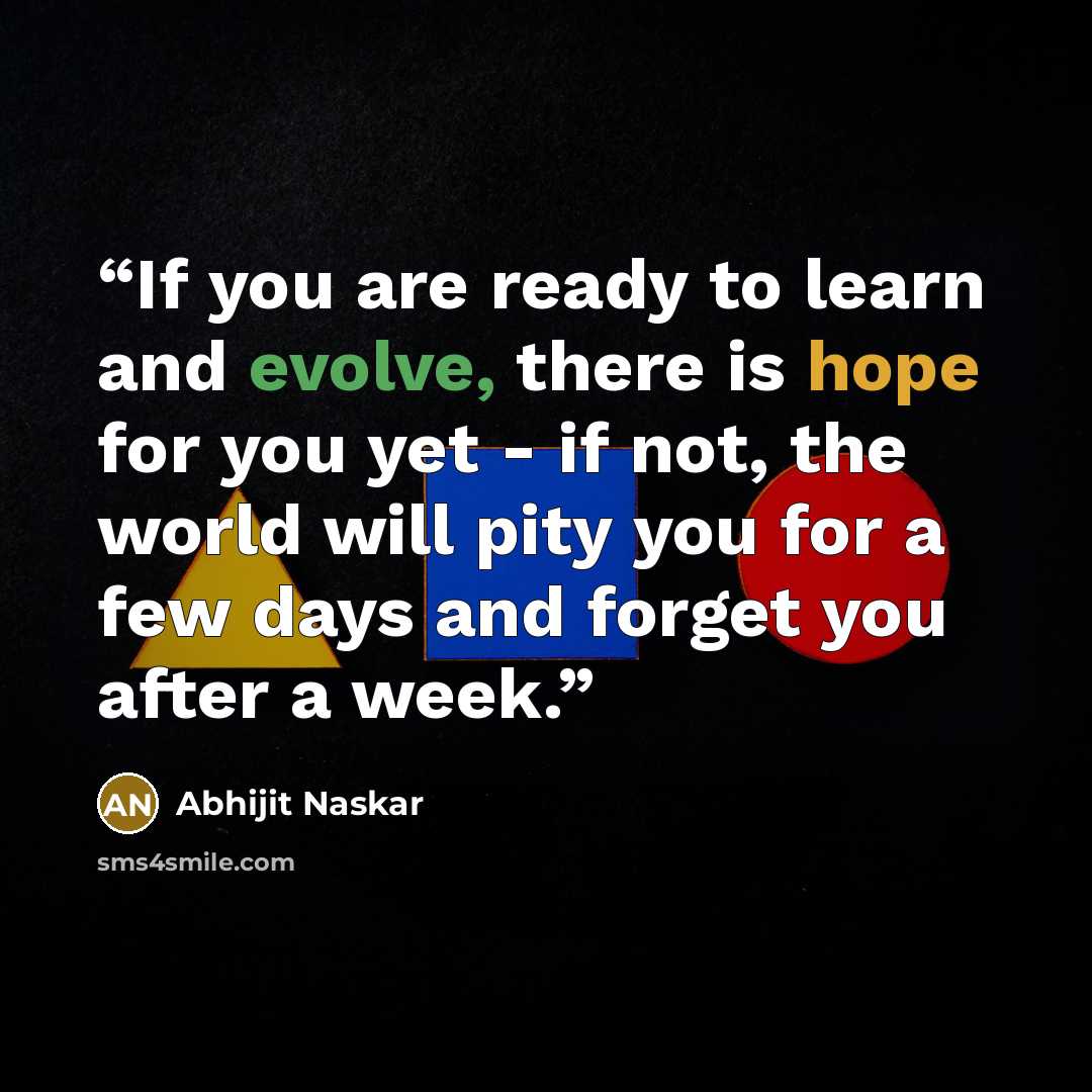 “If you are ready to learn and evolve, there is hope for you yet - if not, the world will pity you for a few days and forget you after a week.” quote by Abhijit Naskar