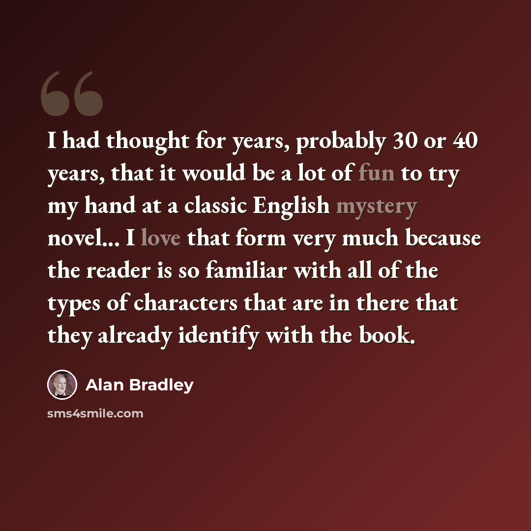 “I had thought for years, probably 30 or 40 years, that it would be a lot of fun to try my hand at a classic English mystery novel... I love that form very much because the reader is so familiar with all of the types of characters that are in there that they already identify with the book.” quote by Alan Bradley