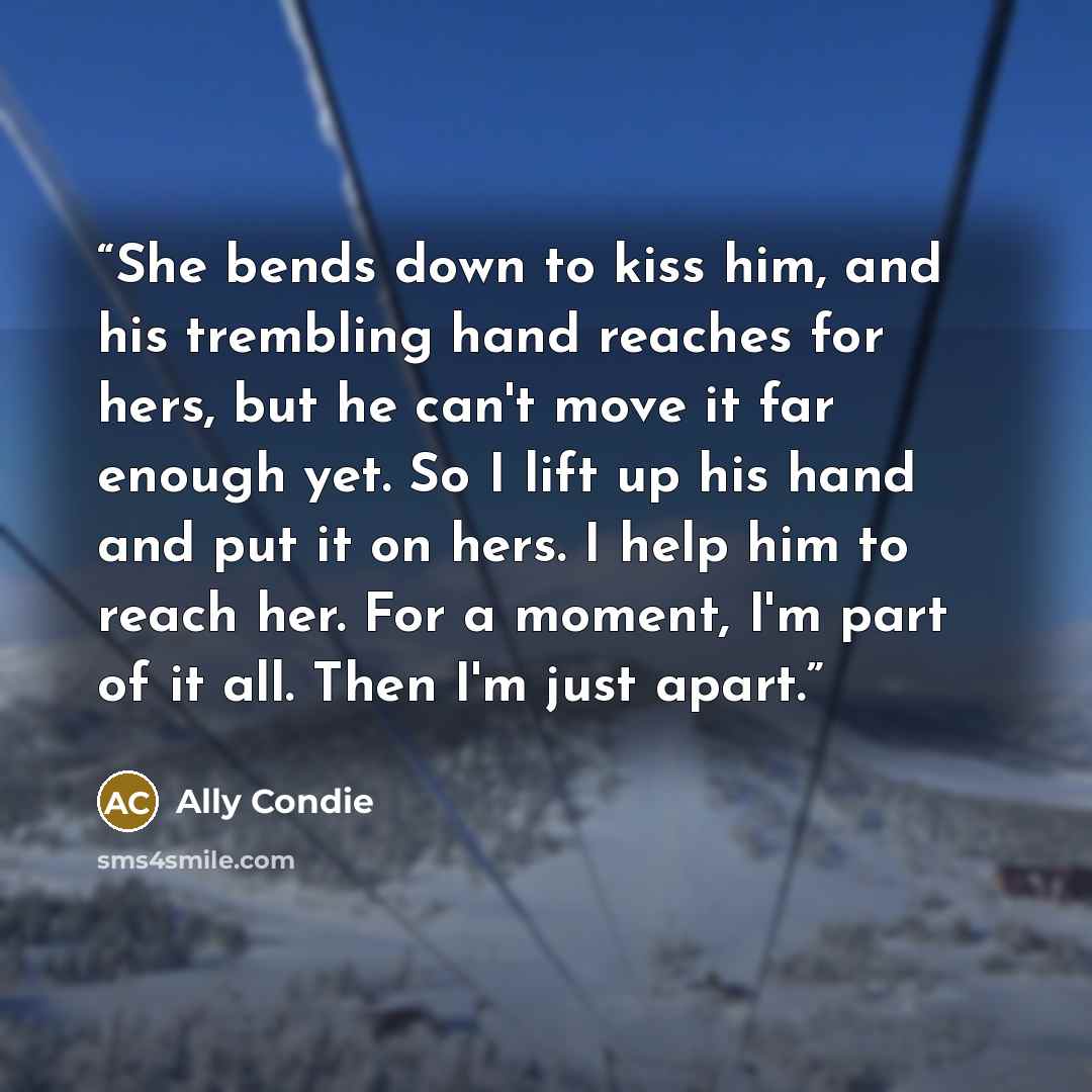 “She bends down to kiss him, and his trembling hand reaches for hers, but he can't move it far enough yet. So I lift up his hand and put it on hers. I help him to reach her. For a moment, I'm part of it all. Then I'm just apart.” quote by Ally Condie