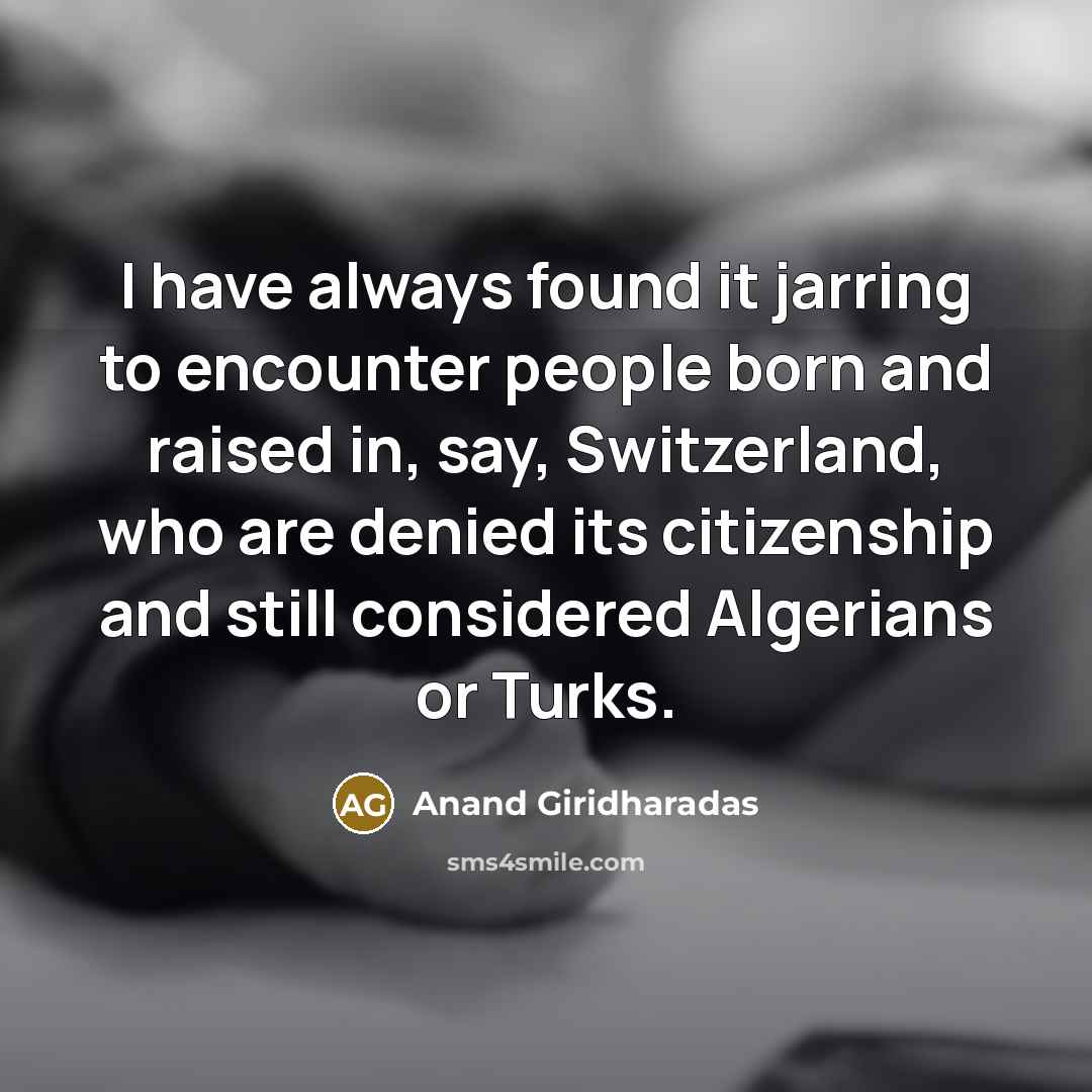 “I have always found it jarring to encounter people born and raised in, say, Switzerland, who are denied its citizenship and still considered Algerians or Turks.” quote by Anand Giridharadas