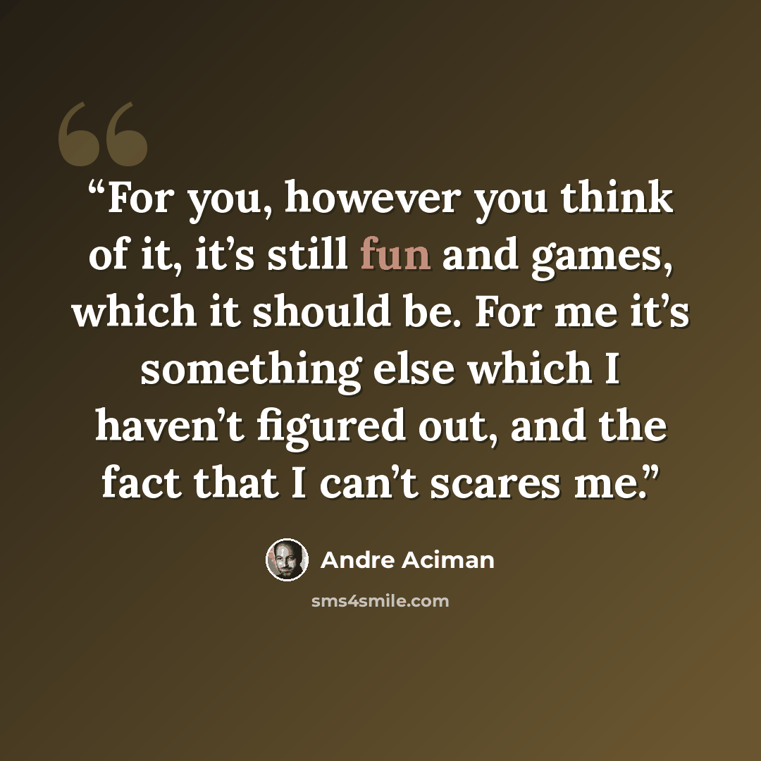 “For you, however you think of it, it’s still fun and games, which it should be. For me it’s something else which I haven’t figured out, and the fact that I can’t scares me.” quote by André Aciman