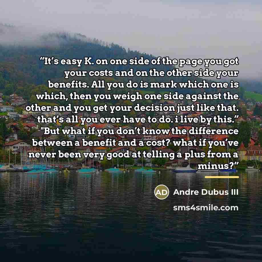 “It’s easy K. on one side of the page you got your costs and on the other side your benefits. All you do is mark which one is which, then you weigh one side against the other and you get your decision just like that. that’s all you ever have to do. i live by this.” "But what if you don’t know the…” quote by Andre Dubus III