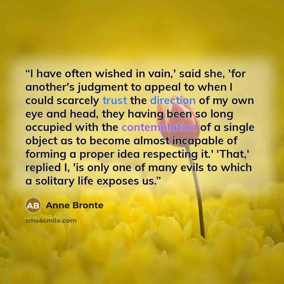 “I have often wished in vain,' said she, 'for another's judgment to appeal to when I could scarcely trust the direction of my own eye and head, they having been so long occupied with the contemplation of a single object as to become almost incapable of forming a proper idea respecting it.' 'That,'…” quote by Anne Brontë