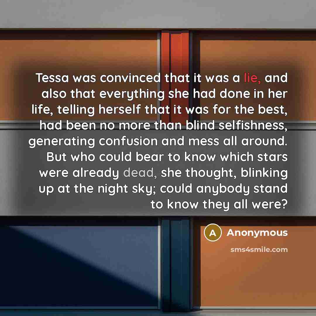 “Tessa was convinced that it was a lie, and also that everything she had done in her life, telling herself that it was for the best, had been no more than blind selfishness, generating confusion and mess all around. But who could bear to know which stars were already dead, she thought, blinking up…” quote by Anonymous