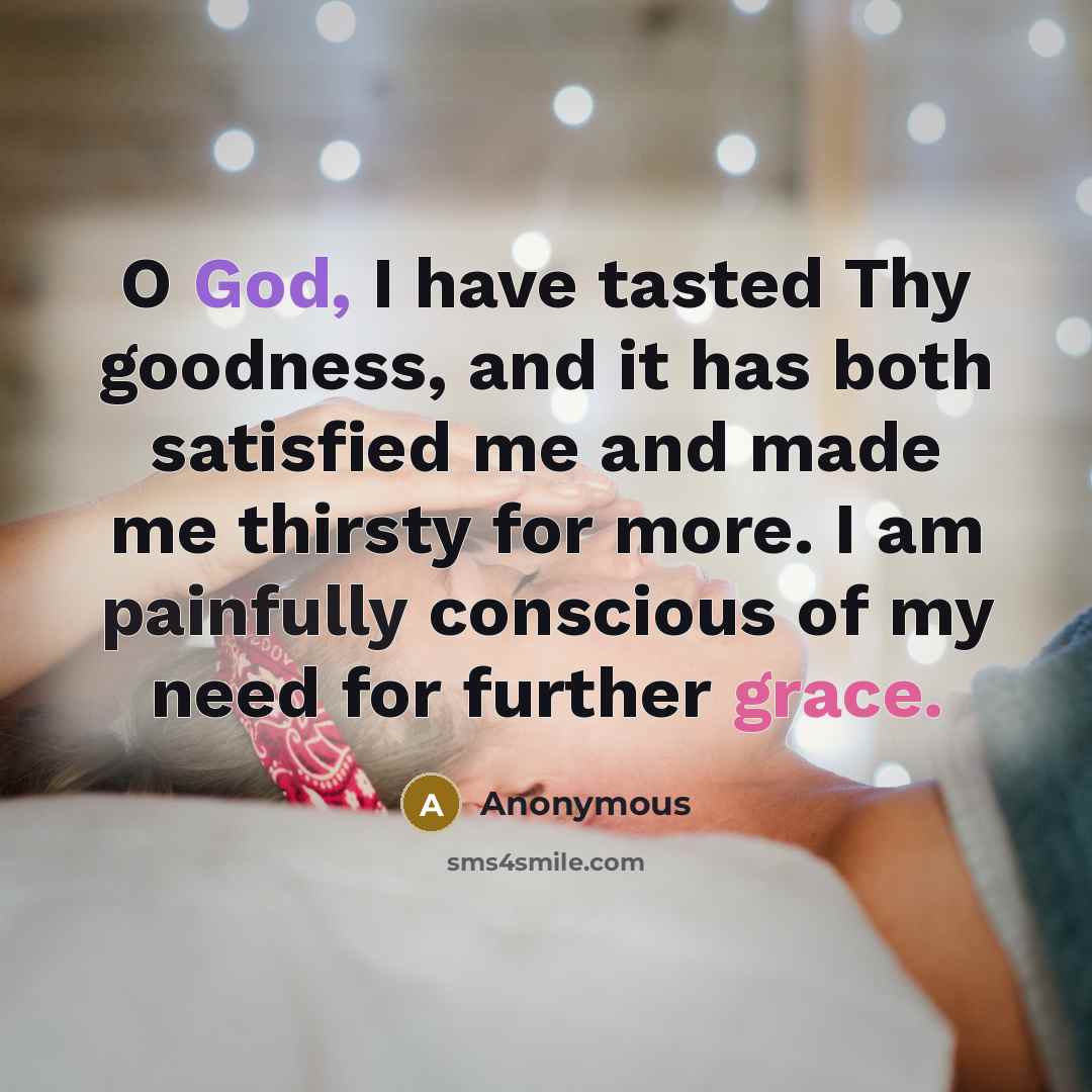“O God, I have tasted Thy goodness, and it has both satisfied me and made me thirsty for more. I am painfully conscious of my need for further grace.” quote by Anonymous