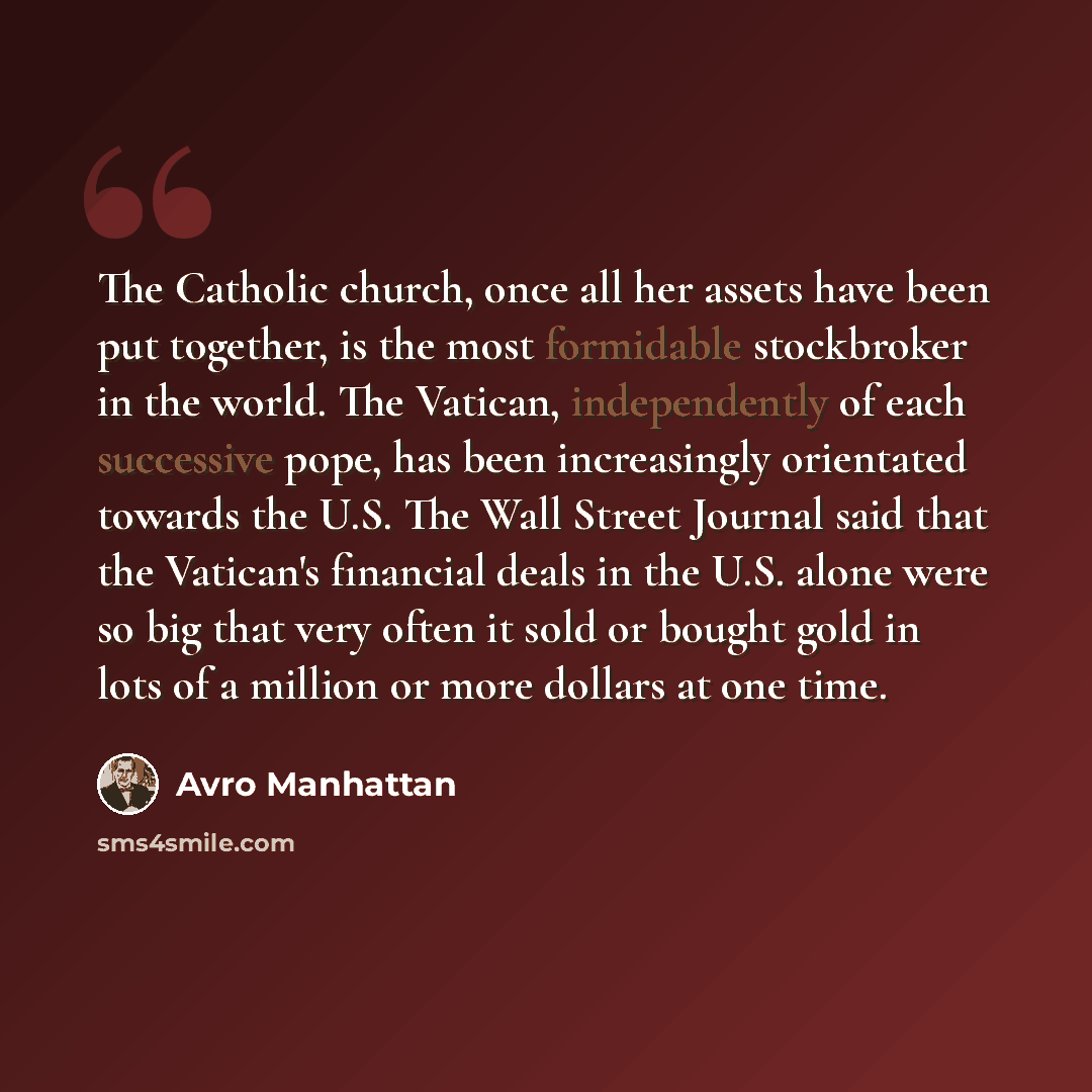 “The Catholic church, once all her assets have been put together, is the most formidable stockbroker in the world. The Vatican, independently of each successive pope, has been increasingly orientated towards the U.S. The Wall Street Journal said that the Vatican's financial deals in the U.S. alone…” quote by Avro Manhattan