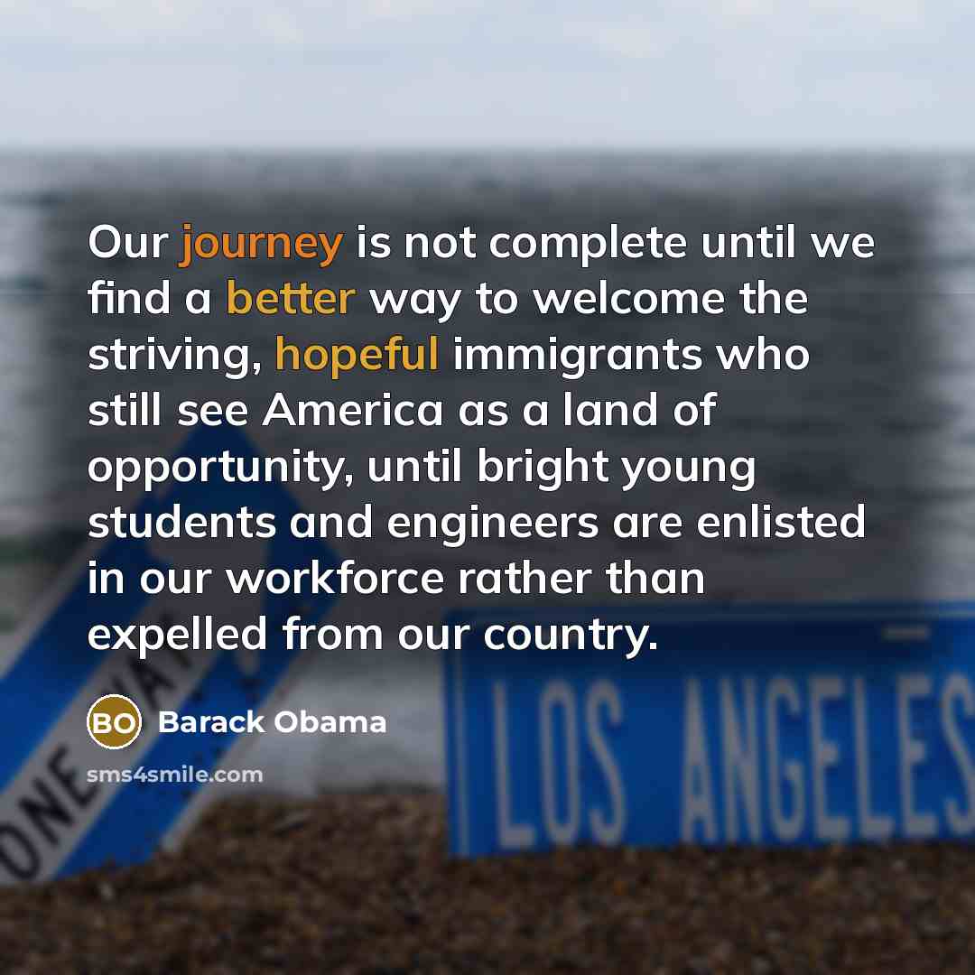 “Our journey is not complete until we find a better way to welcome the striving, hopeful immigrants who still see America as a land of opportunity, until bright young students and engineers are enlisted in our workforce rather than expelled from our country.” quote by Barack Obama