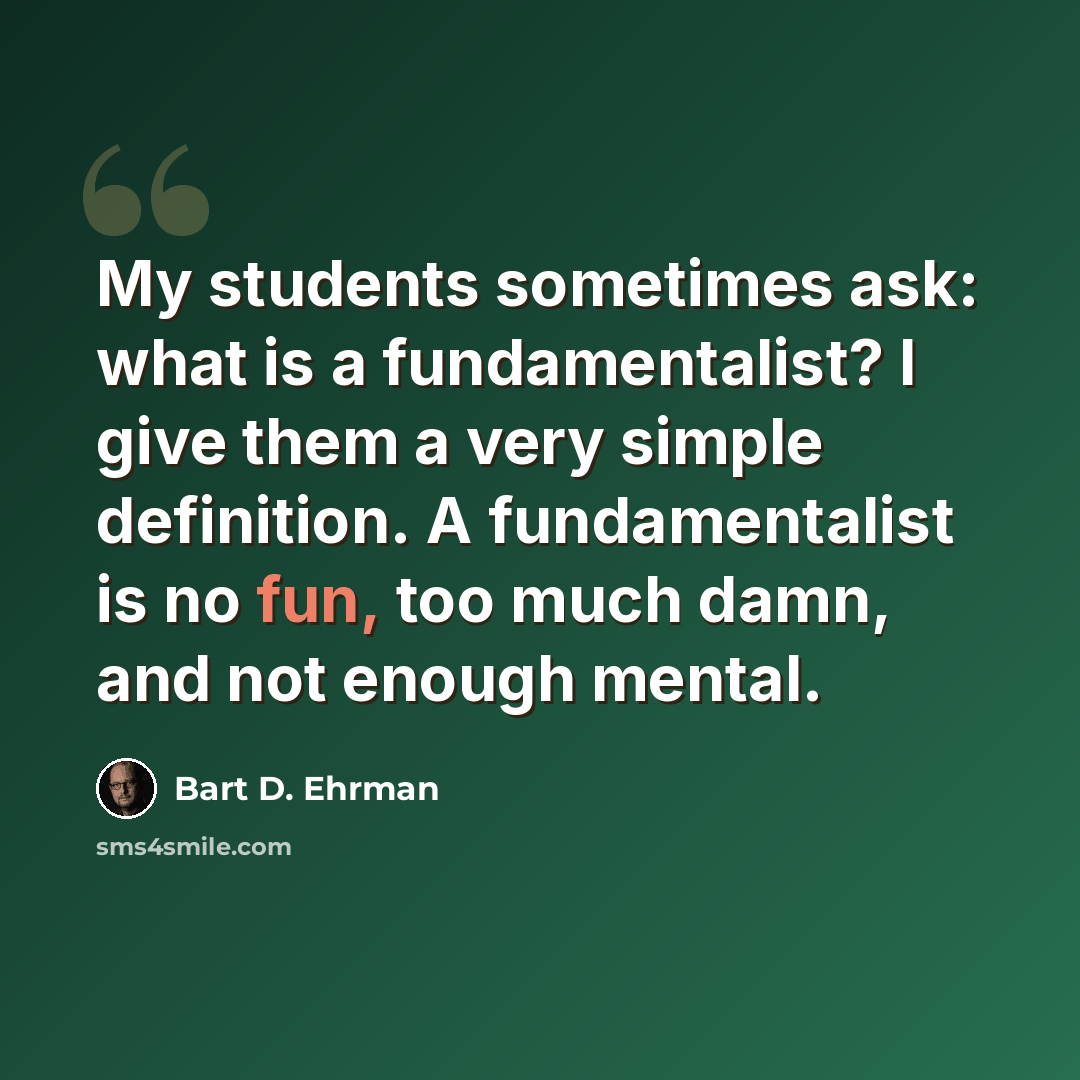 “My students sometimes ask: what is a fundamentalist? I give them a very simple definition. A fundamentalist is no fun, too much damn, and not enough mental.” quote by Bart D. Ehrman
