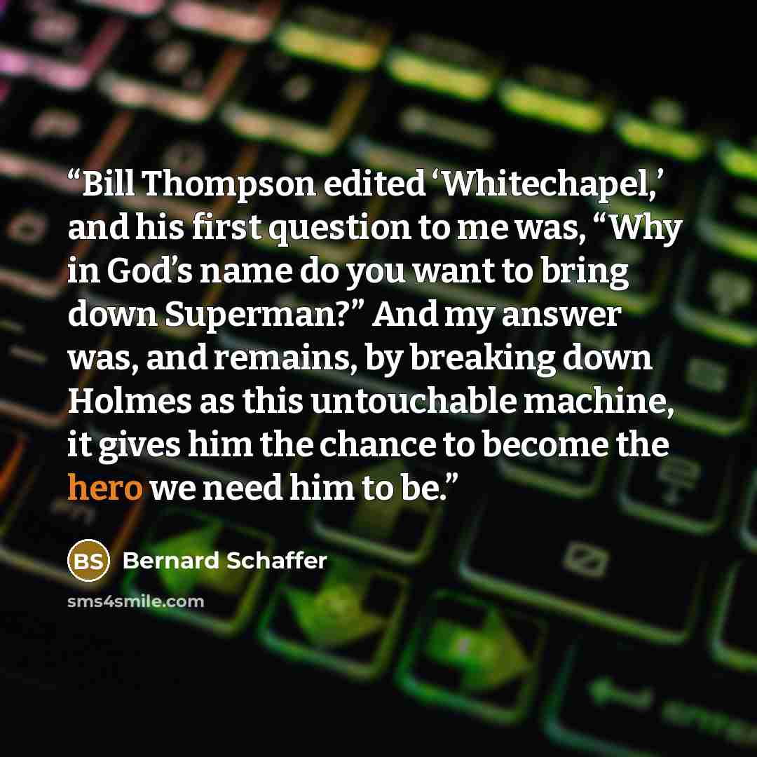 “Bill Thompson edited ‘Whitechapel,’ and his first question to me was, “Why in God’s name do you want to bring down Superman?” And my answer was, and remains, by breaking down Holmes as this untouchable machine, it gives him the chance to become the hero we need him to be.” quote by Bernard Schaffer