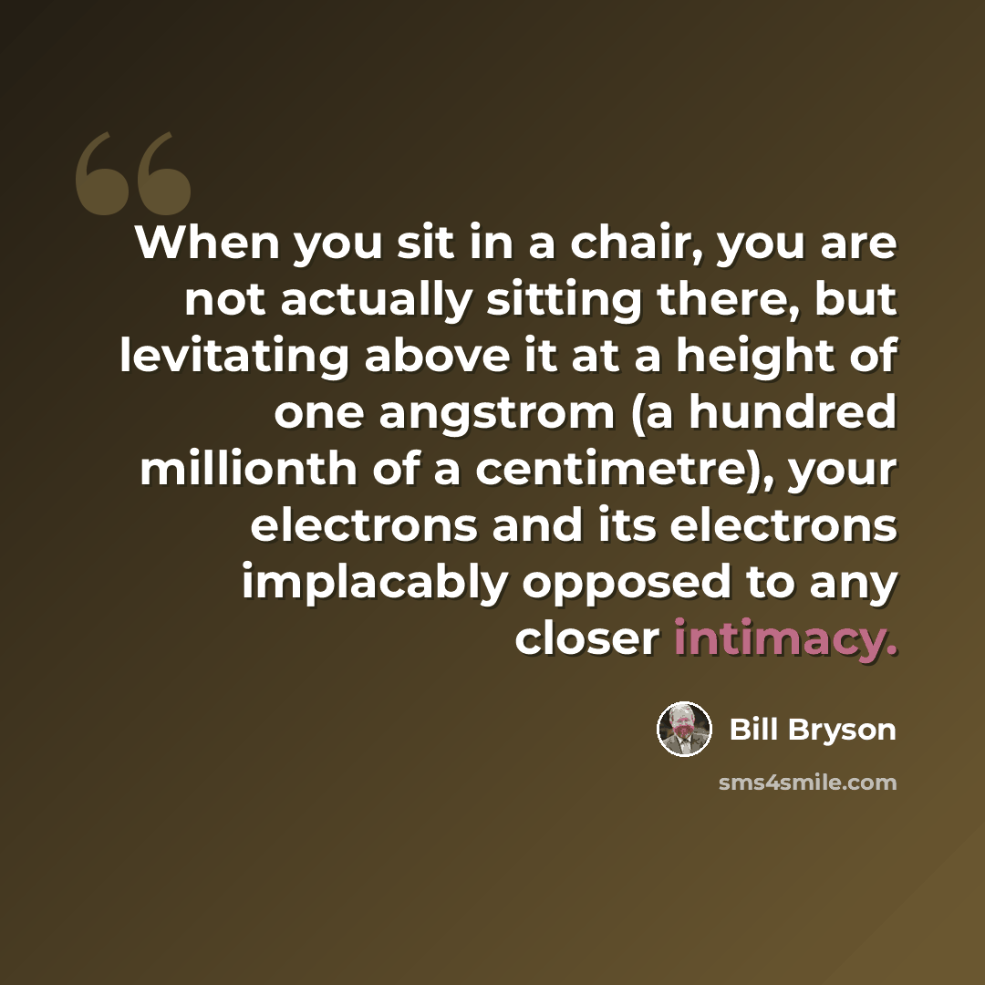 “When you sit in a chair, you are not actually sitting there, but levitating above it at a height of one angstrom (a hundred millionth of a centimetre), your electrons and its electrons implacably opposed to any closer intimacy.” quote by Bill Bryson