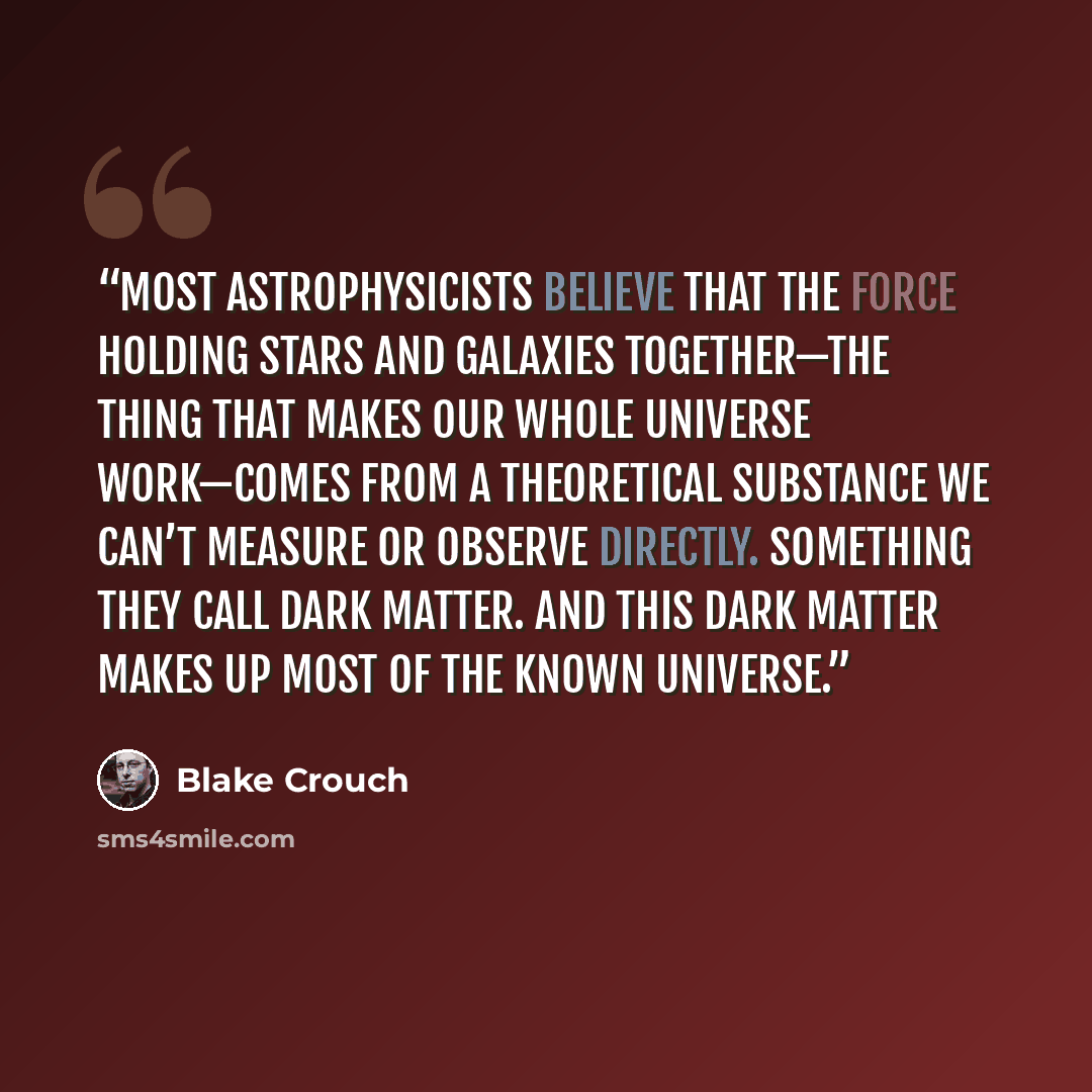 “Most astrophysicists believe that the force holding stars and galaxies together—the thing that makes our whole universe work—comes from a theoretical substance we can’t measure or observe directly. Something they call dark matter. And this dark matter makes up most of the known universe.” quote by Blake Crouch