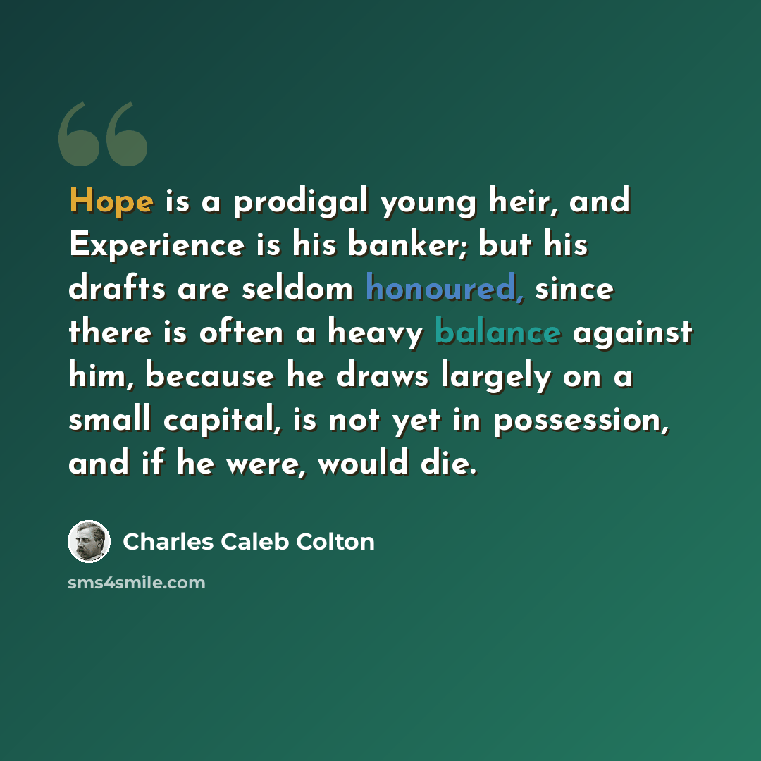 “Hope is a prodigal young heir, and Experience is his banker; but his drafts are seldom honoured, since there is often a heavy balance against him, because he draws largely on a small capital, is not yet in possession, and if he were, would die.” quote by Charles Caleb Colton