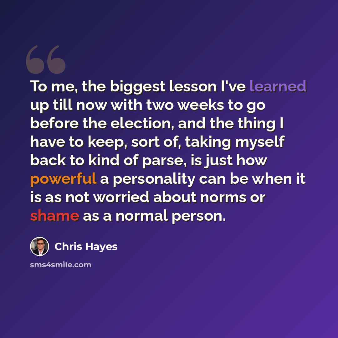 “To me, the biggest lesson I've learned up till now with two weeks to go before the election, and the thing I have to keep, sort of, taking myself back to kind of parse, is just how powerful a personality can be when it is as not worried about norms or shame as a normal person.” quote by Chris Hayes