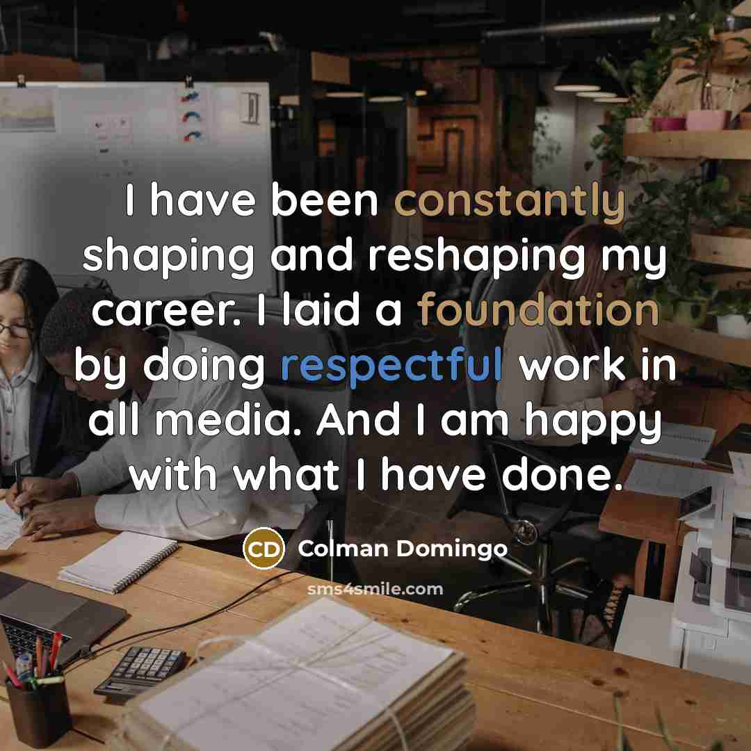 “I have been constantly shaping and reshaping my career. I laid a foundation by doing respectful work in all media. And I am happy with what I have done.” quote by Colman Domingo