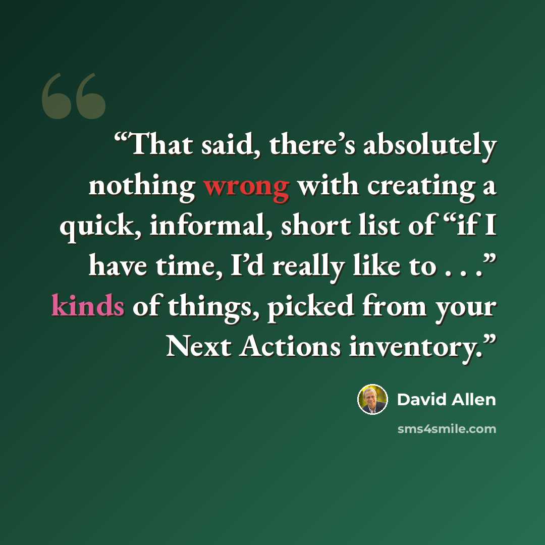 “That said, there’s absolutely nothing wrong with creating a quick, informal, short list of “if I have time, I’d really like to . . .” kinds of things, picked from your Next Actions inventory.” quote by David Allen