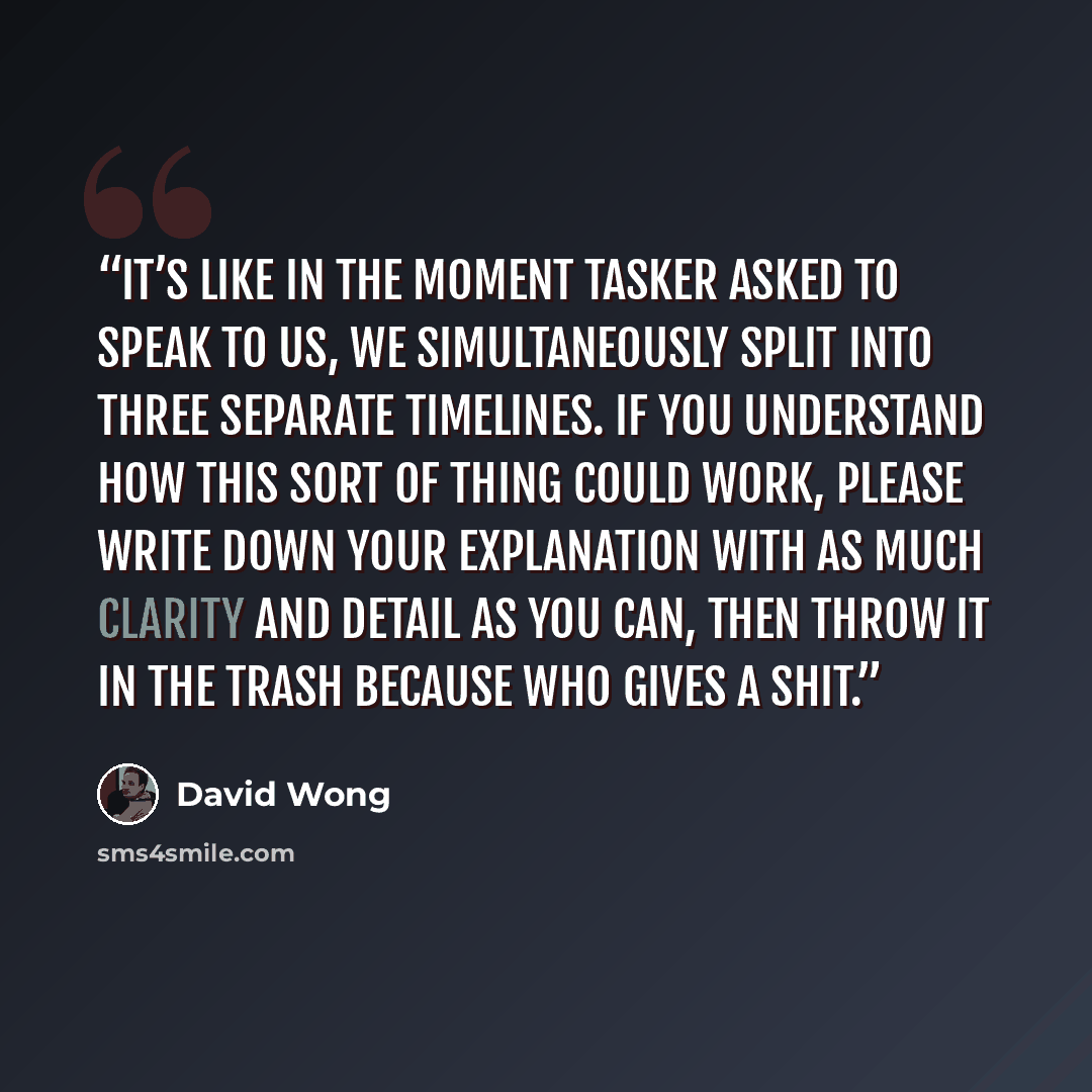 “It’s like in the moment Tasker asked to speak to us, we simultaneously split into three separate timelines. If you understand how this sort of thing could work, please write down your explanation with as much clarity and detail as you can, then throw it in the trash because who gives a shit.” quote by David Wong